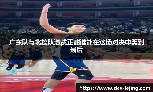 广东队与北控队激战正酣谁能在这场对决中笑到最后